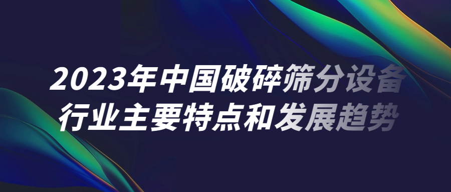 2023年中国破碎筛分设备行业主要特点和发展趋势